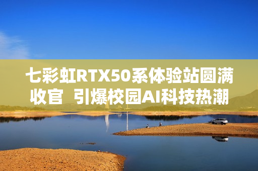 七彩虹RTX50系体验站圆满收官 引爆校园AI科技热潮 七彩虹RTX50系体验站圆满收官 引爆校园AI科技热潮