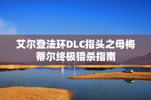 艾尔登法环DLC指头之母梅蒂尔终极猎杀指南 艾尔登法环DLC指头之母梅蒂尔终极猎杀指南