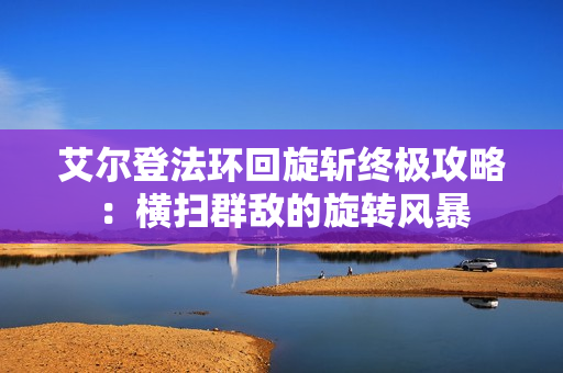 艾尔登法环回旋斩终极攻略:横扫群敌的旋转风暴 艾尔登法环回旋斩终极攻略:横扫群敌的旋转风暴