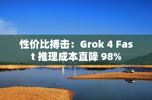 性价比搏击：Grok 4 Fast 推理成本直降 98%