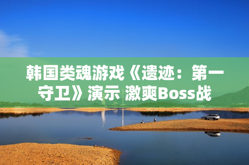 韩国类魂游戏《遗迹：第一守卫》演示 激爽Boss战