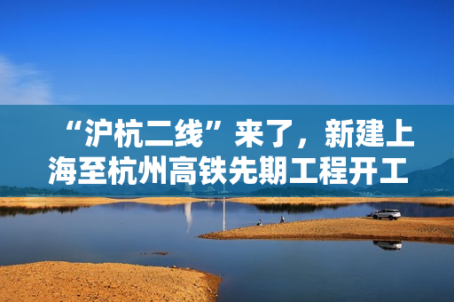 “沪杭二线”来了，新建上海至杭州高铁先期工程开工建设