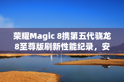 荣耀Magic 8携第五代骁龙8至尊版刷新性能纪录，安兔兔跑分突破416万