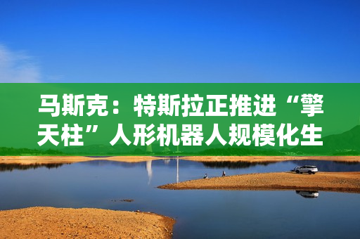 马斯克：特斯拉正推进“擎天柱”人形机器人规模化生产
