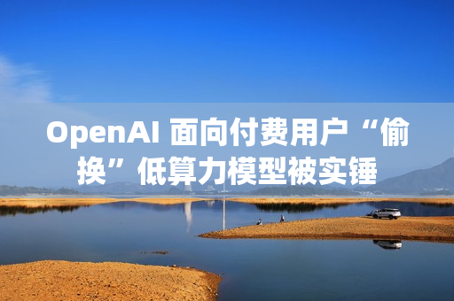 OpenAI 面向付费用户“偷换”低算力模型被实锤
