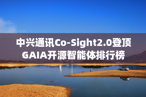 中兴通讯Co-Sight2.0登顶GAIA开源智能体排行榜