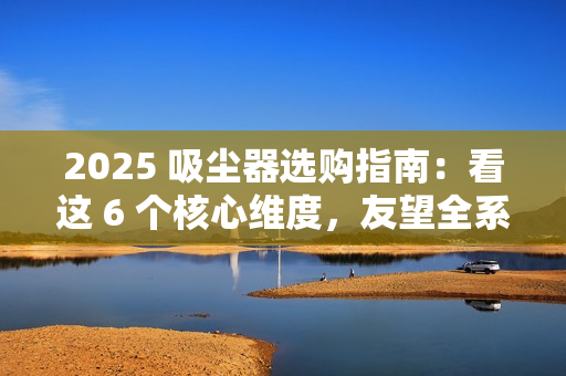 2025 吸尘器选购指南：看这 6 个核心维度，友望全系机型精准适配需求