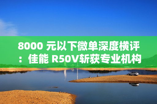 8000 元以下微单深度横评：佳能 R50V斩获专业机构“拍照视频全能标杆”