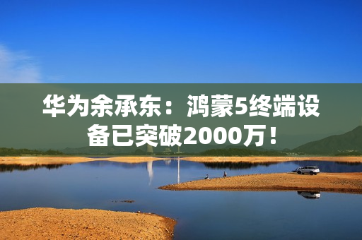 华为余承东:鸿蒙5终端设备已突破2000万! 华为余承东:鸿蒙5终端设备已突破2000万!
