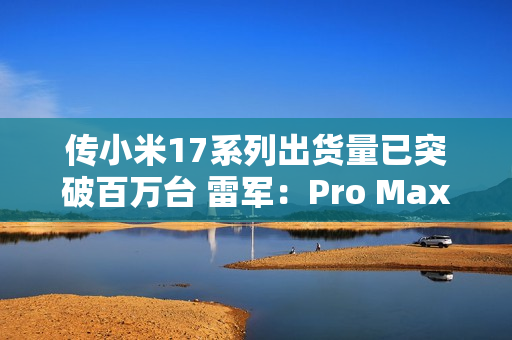 传小米17系列出货量已突破百万台 雷军：Pro Max已断货