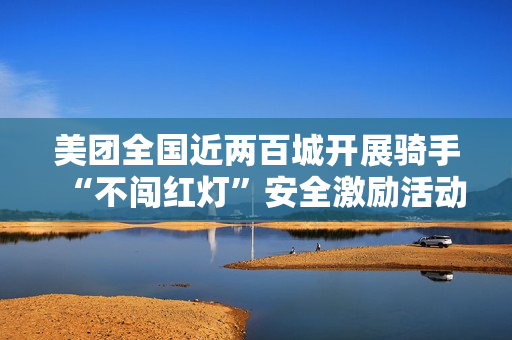 美团全国近两百城开展骑手“不闯红灯”安全激励活动，1 亿元奖金池落地