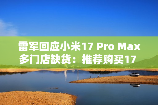 雷军回应小米17 Pro Max多门店缺货：推荐购买17 Pro
