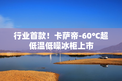 行业首款！卡萨帝-60℃超低温低噪冰柜上市