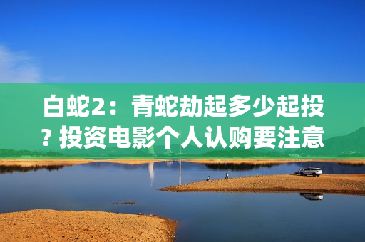 白蛇2：青蛇劫起多少起投? 投资电影个人认购要注意什么？(白蛇2:青蛇劫起免费观看全集高清)