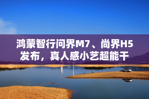鸿蒙智行问界M7、尚界H5发布，真人感小艺超能干