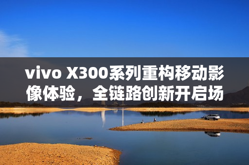 vivo X300系列重构移动影像体验，全链路创新开启场景化创作新时代