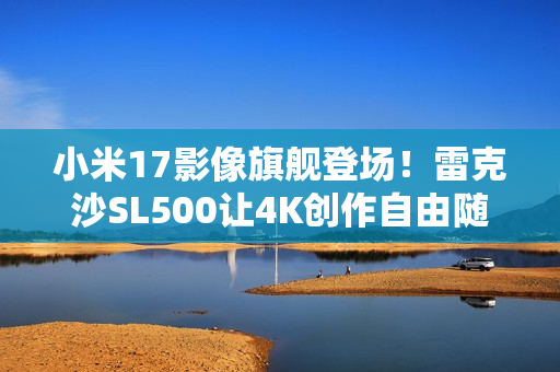 小米17影像旗舰登场！雷克沙SL500让4K创作自由随行