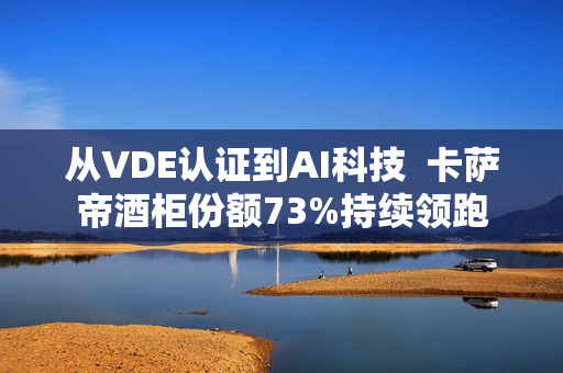 从VDE认证到AI科技  卡萨帝酒柜份额73%持续领跑