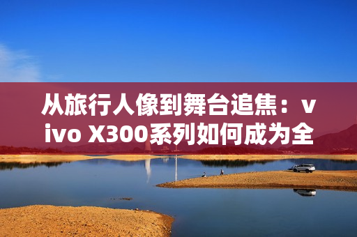 从旅行人像到舞台追焦：vivo X300系列如何成为全场景旗舰拍照利器
