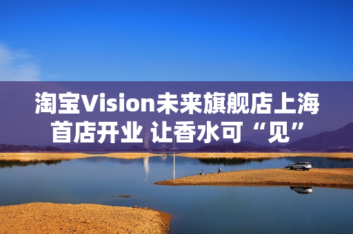 淘宝Vision未来旗舰店上海首店开业 让香水可“见” 淘宝Vision未来旗舰店上海首店开业 让香水可“见”
