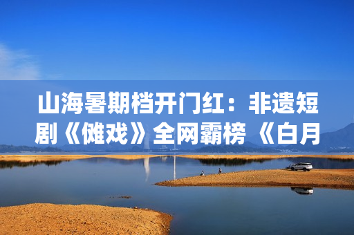 山海暑期档开门红：非遗短剧《傩戏》全网霸榜 《白月光》热度破7000万(山海山海)