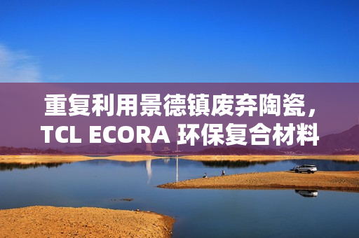 重复利用景德镇废弃陶瓷，TCL ECORA 环保复合材料明年将用于电器