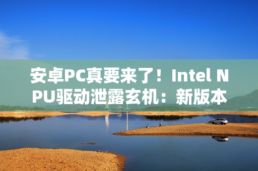 安卓PC真要来了！Intel NPU驱动泄露玄机：新版本支持Android