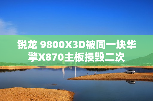 锐龙 9800X3D被同一块华擎X870主板损毁二次