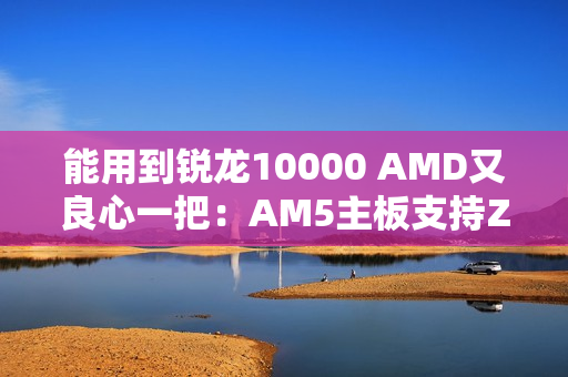 能用到锐龙10000 AMD又良心一把:AM5主板支持Zen6处理器 能用到锐龙10000 AMD又良心一把:AM5主板支持Zen6处理器