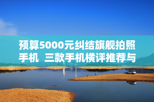 预算5000元纠结旗舰拍照手机 三款手机横评推荐与选购 预算5000元纠结旗舰拍照手机 三款手机横评推荐与选购