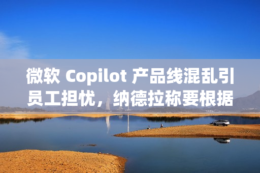微软 Copilot 产品线混乱引员工担忧，纳德拉称要根据使用场景区分