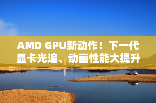 AMD GPU新动作！下一代显卡光追、动画性能大提升