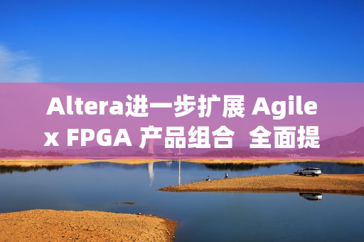 Altera进一步扩展 Agilex FPGA 产品组合  全面提升开发体验