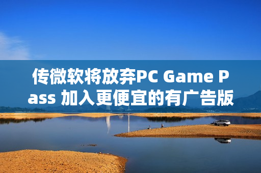 传微软将放弃PC Game Pass 加入更便宜的有广告版本 传微软将放弃PC Game Pass 加入更便宜的有广告版本