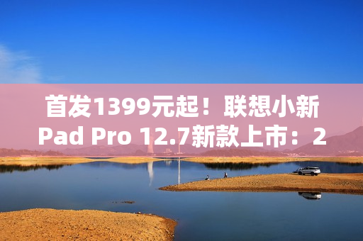 首发1399元起！联想小新Pad Pro 12.7新款上市：2.9K大屏、续航79.6天