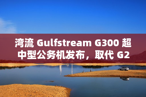 湾流 Gulfstream G300 超中型公务机发布，取代 G280