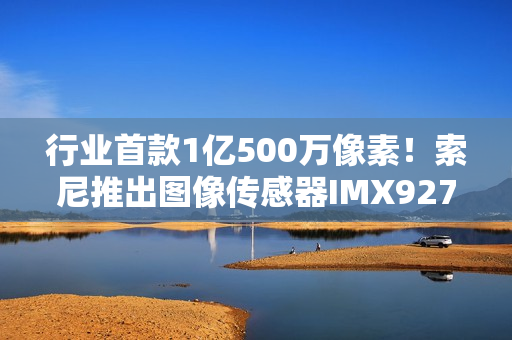 行业首款1亿500万像素！索尼推出图像传感器IMX927