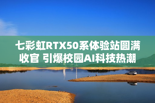 七彩虹RTX50系体验站圆满收官 引爆校园AI科技热潮