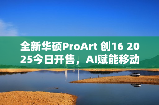 全新华硕ProArt 创16 2025今日开售，AI赋能移动创作巅峰待审核
