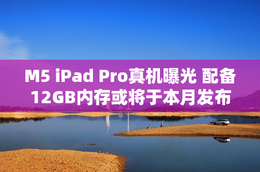 M5 iPad Pro真机曝光 配备12GB内存或将于本月发布