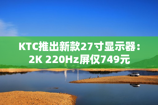 KTC推出新款27寸显示器：2K 220Hz屏仅749元