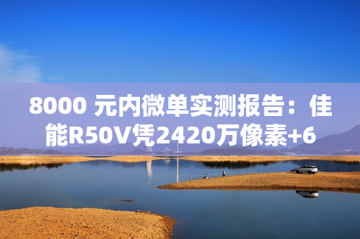 8000 元内微单实测报告:佳能R50V凭2420万像素+6K超采样4K 便携全能首选 8000 元内微单实测报告:佳能R50V凭2420万像素+6K超采样4K 便携全能首选
