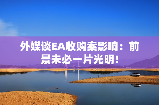 外媒谈EA收购案影响：前景未必一片光明！