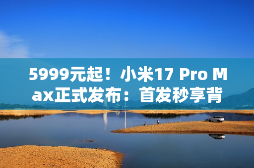 5999元起！小米17 Pro Max正式发布：首发秒享背屏 全面对标iPhone 17 Pro Max