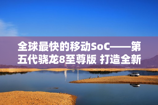 全球最快的移动SoC——第五代骁龙8至尊版 打造全新用户体验 树立行业新标杆