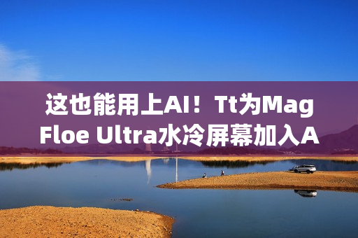 这也能用上AI！Tt为MagFloe Ultra水冷屏幕加入AI功能：实现自定义背景