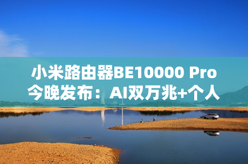 小米路由器BE10000 Pro今晚发布：AI双万兆+个人轻存储