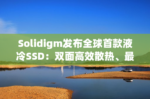 Solidigm发布全球首款液冷SSD：双面高效散热、最大7.68TB