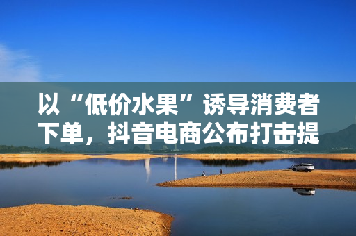 以“低价水果”诱导消费者下单，抖音电商公布打击提货卡引流诈骗进展