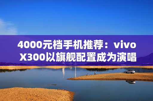 4000元档手机推荐：vivo X300以旗舰配置成为演唱会、旅拍人像神器